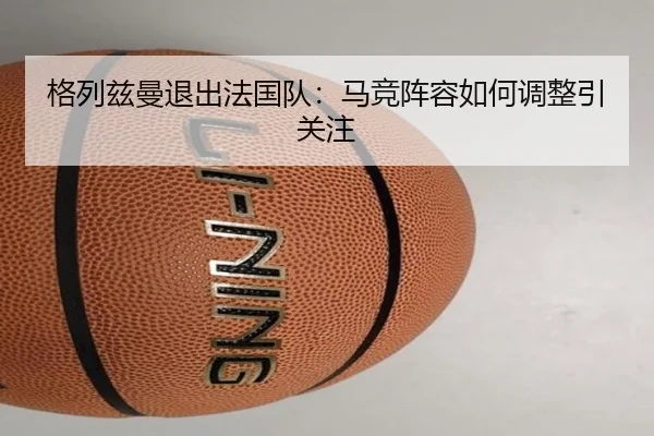 格列兹曼退出法国队：马竞阵容如何调整引关注